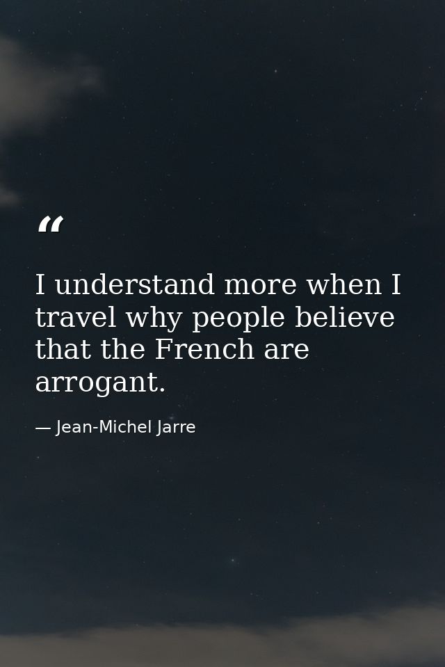 I understand more when I travel why people believe that the French are arrogant. — Jean-Michel Jarre