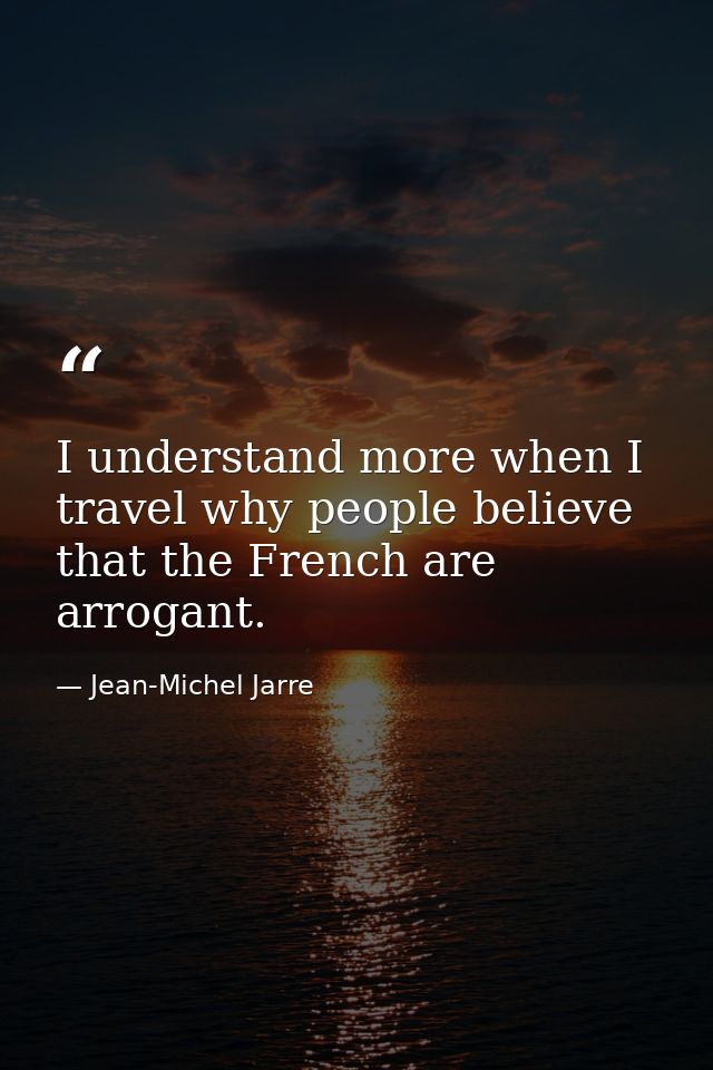 I understand more when I travel why people believe that the French are arrogant. — Jean-Michel Jarre