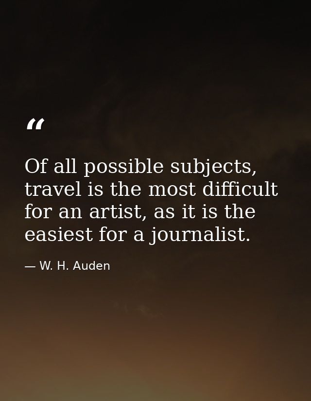 Of all possible subjects, travel is the most difficult for an artist, as it is the easiest for a journalist. — W. H. Auden