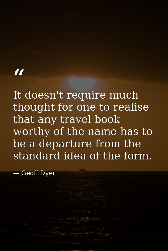 It doesn't require much thought for one to realise that any travel book worthy of the name has to be a departure from th — Geoff Dyer