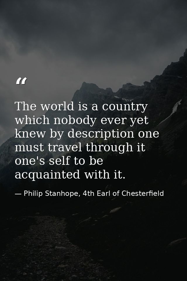 The world is a country which nobody ever yet knew by description one must travel through it one's self to be acquainted  — Philip Stanhope, 4th Earl of Chesterfield