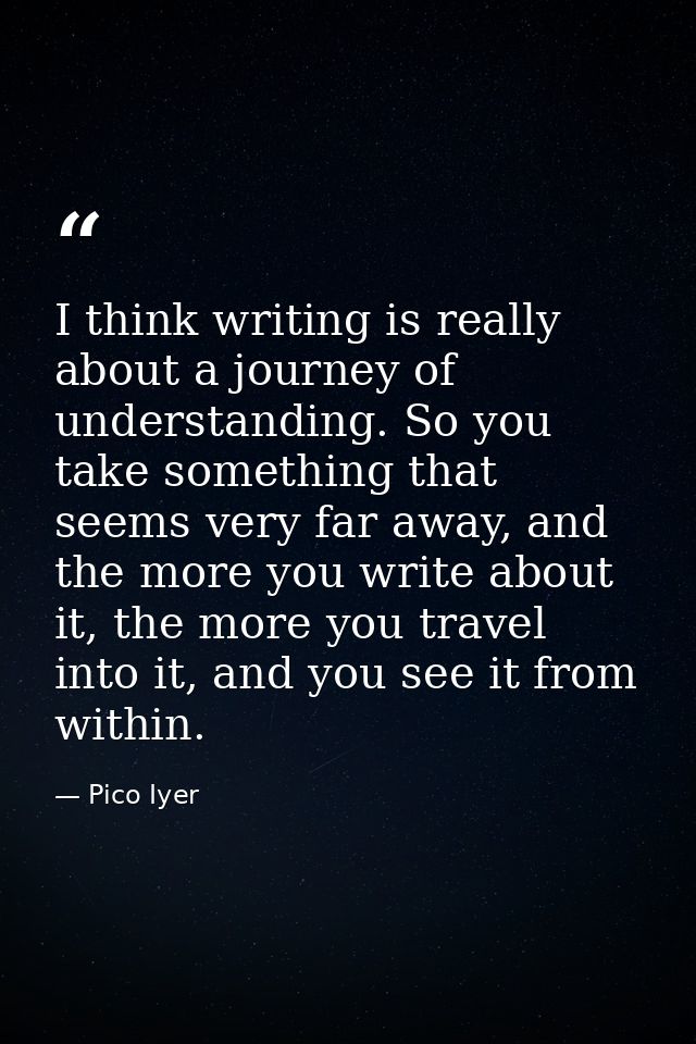 I think writing is really about a journey of understanding. So you take something that seems very far away, and the more — Pico Iyer