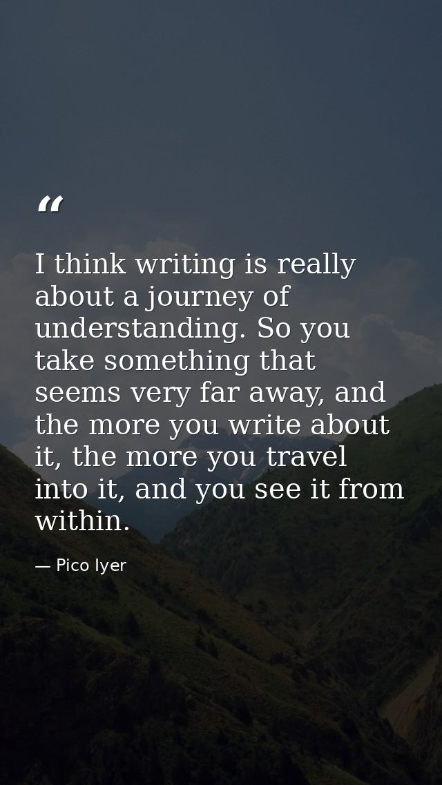 I think writing is really about a journey of understanding. So you take something that seems very far away, and the more — Pico Iyer