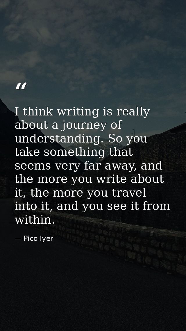 I think writing is really about a journey of understanding. So you take something that seems very far away, and the more — Pico Iyer