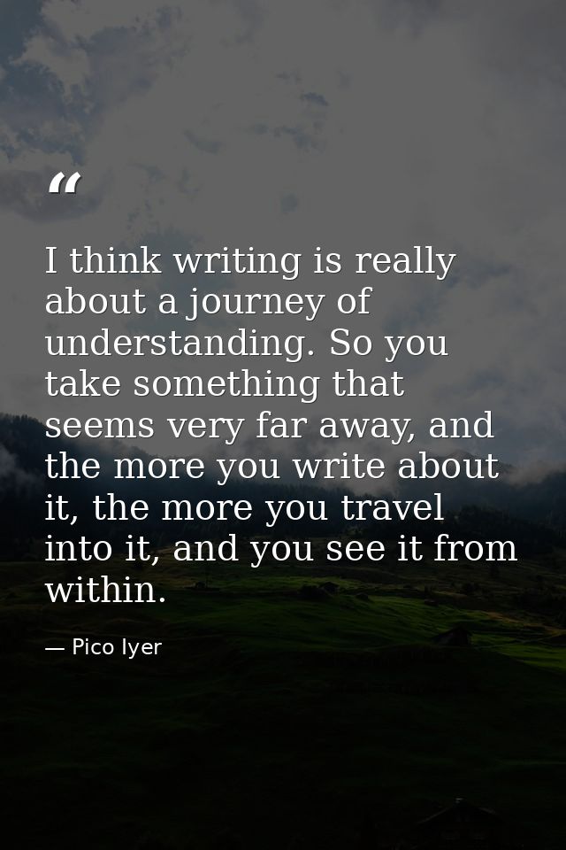 I think writing is really about a journey of understanding. So you take something that seems very far away, and the more — Pico Iyer