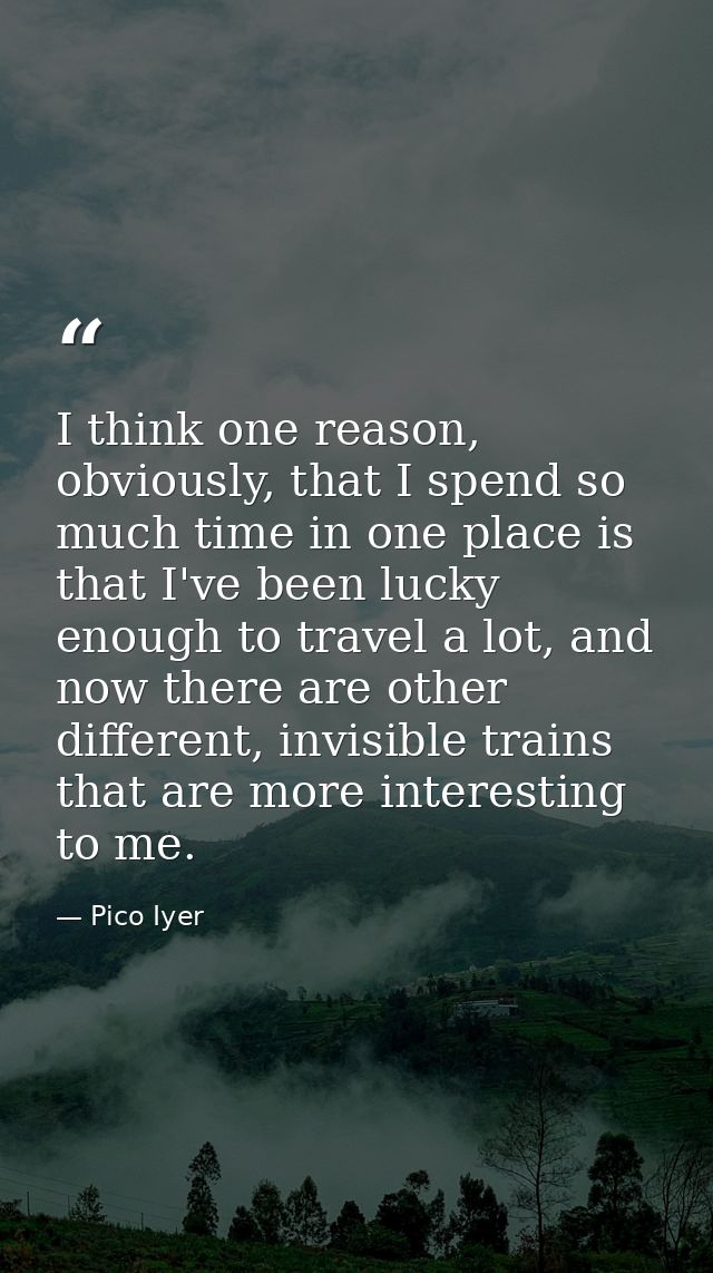 I think one reason, obviously, that I spend so much time in one place is that I've been lucky enough to travel a lot, an — Pico Iyer