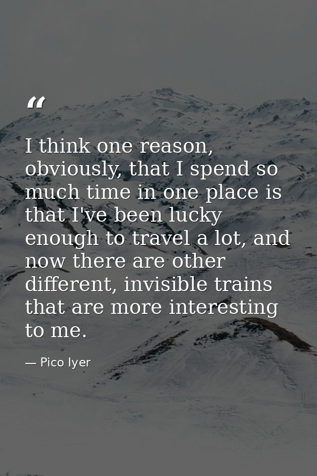 I think one reason, obviously, that I spend so much time in one place is that I've been lucky enough to travel a lot, an — Pico Iyer