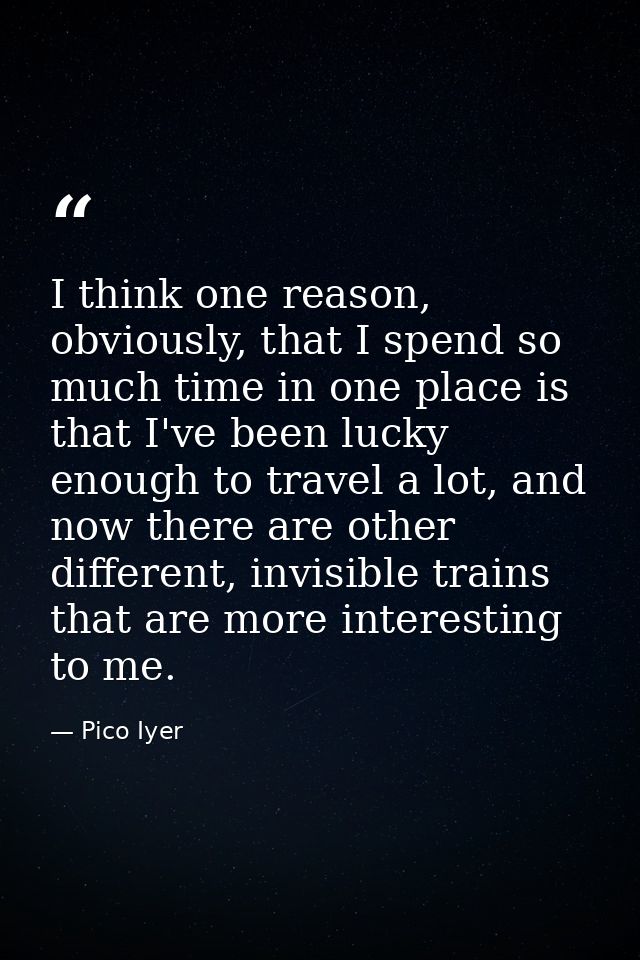 I think one reason, obviously, that I spend so much time in one place is that I've been lucky enough to travel a lot, an — Pico Iyer