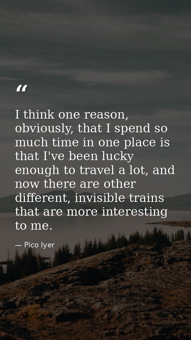 I think one reason, obviously, that I spend so much time in one place is that I've been lucky enough to travel a lot, an — Pico Iyer