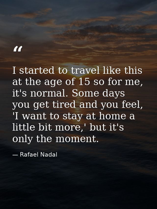 I started to travel like this at the age of 15 so for me, it's normal. Some days you get tired and you feel, 'I want to  — Rafael Nadal