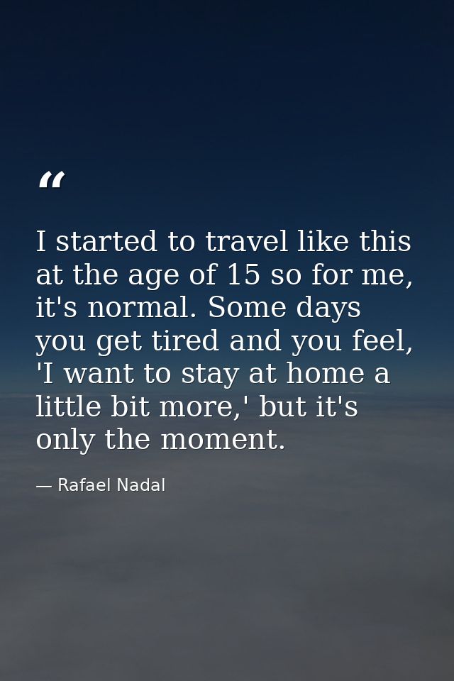 I started to travel like this at the age of 15 so for me, it's normal. Some days you get tired and you feel, 'I want to  — Rafael Nadal
