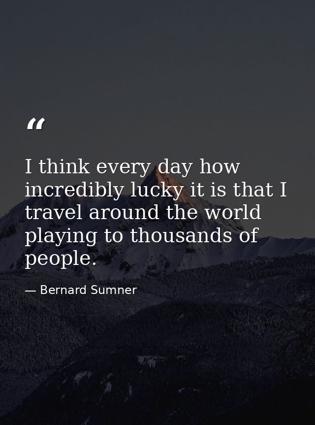 I think every day how incredibly lucky it is that I travel around the world playing to thousands of people. — Bernard Sumner