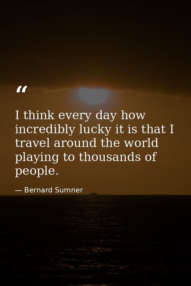 I think every day how incredibly lucky it is that I travel around the world playing to thousands of people. — Bernard Sumner