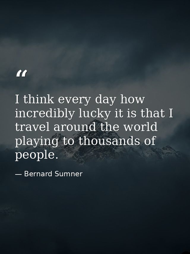 I think every day how incredibly lucky it is that I travel around the world playing to thousands of people. — Bernard Sumner