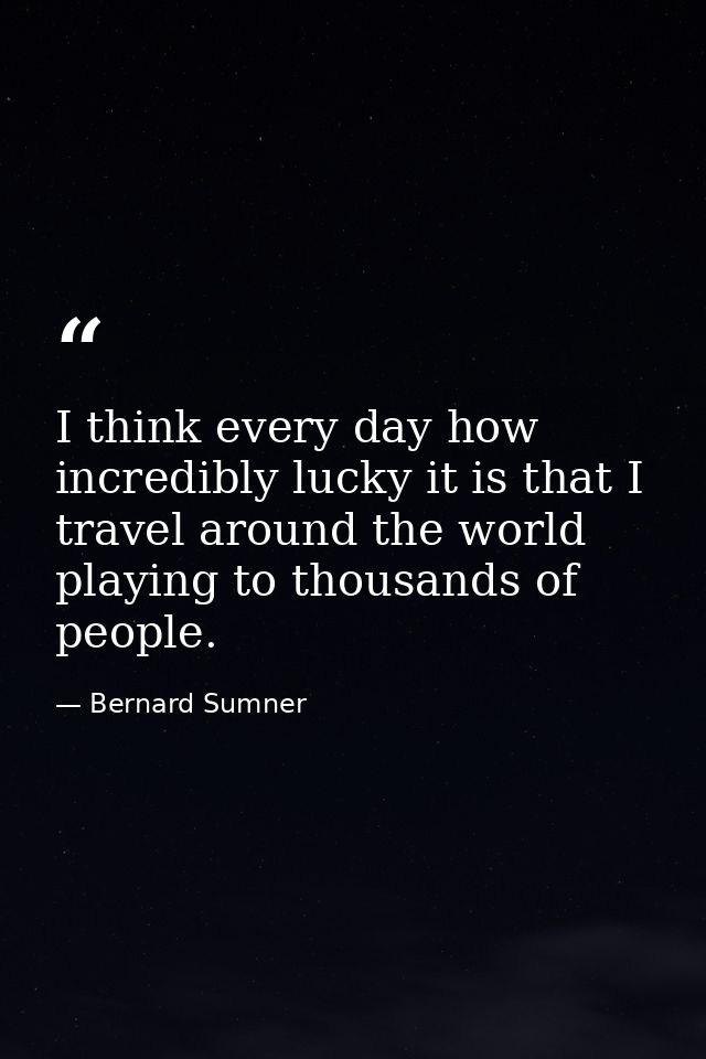I think every day how incredibly lucky it is that I travel around the world playing to thousands of people. — Bernard Sumner
