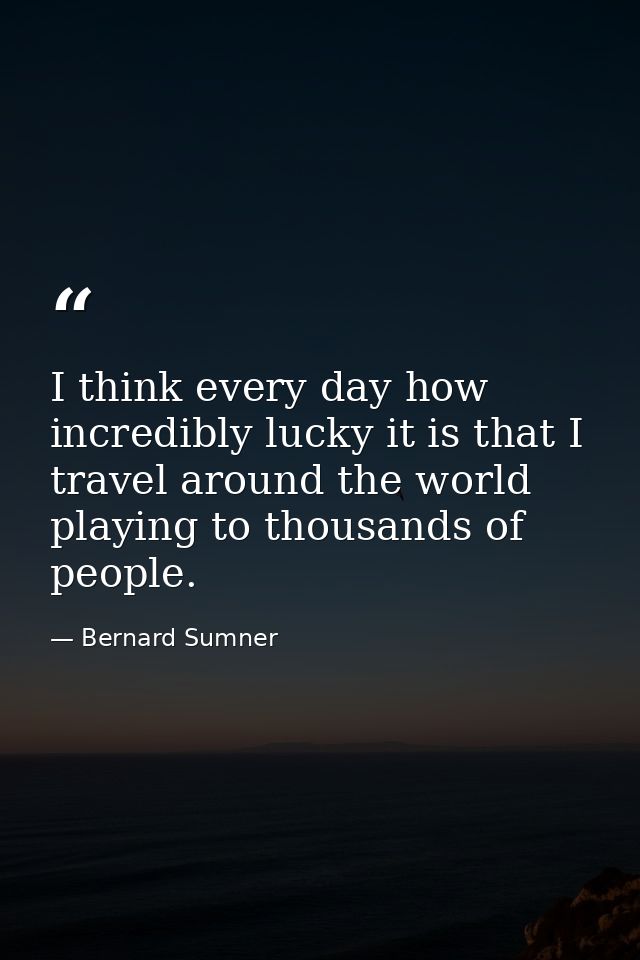 I think every day how incredibly lucky it is that I travel around the world playing to thousands of people. — Bernard Sumner
