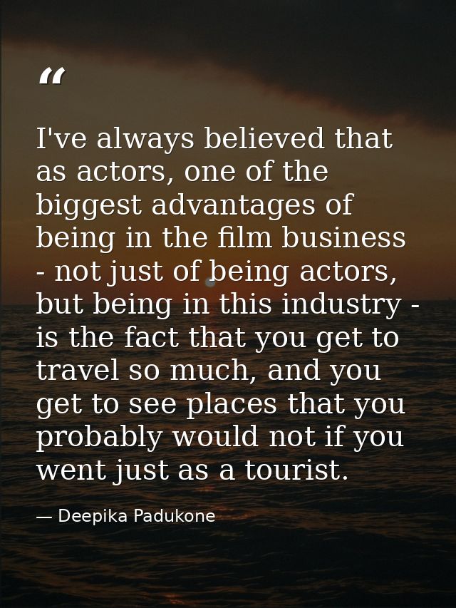 I've always believed that as actors, one of the biggest advantages of being in the film business - not just of being act — Deepika Padukone