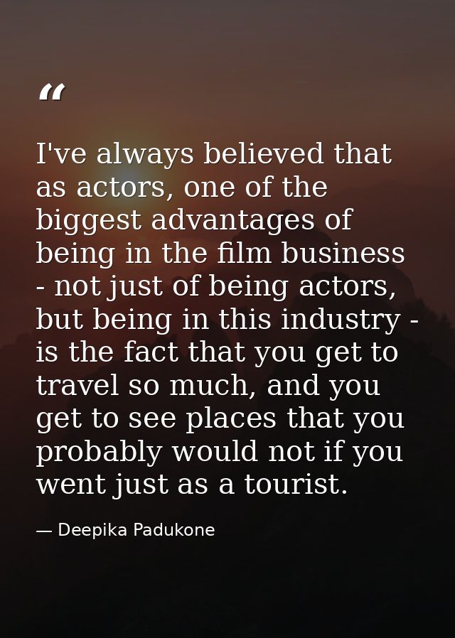 I've always believed that as actors, one of the biggest advantages of being in the film business - not just of being act — Deepika Padukone