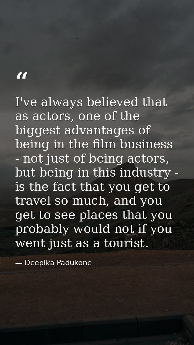 I've always believed that as actors, one of the biggest advantages of being in the film business - not just of being act — Deepika Padukone