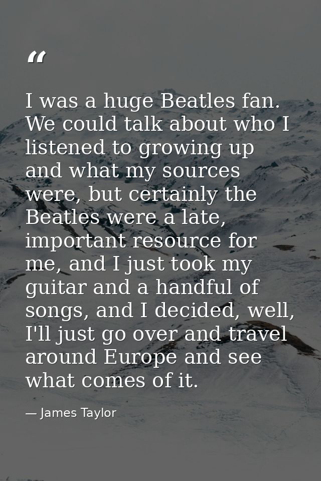 I was a huge Beatles fan. We could talk about who I listened to growing up and what my sources were, but certainly the B — James Taylor