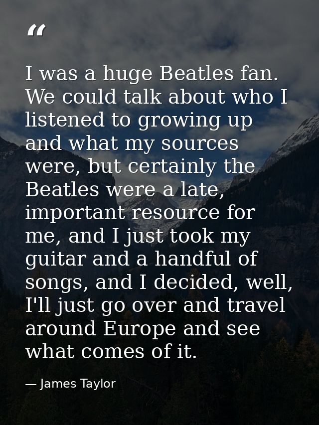 I was a huge Beatles fan. We could talk about who I listened to growing up and what my sources were, but certainly the B — James Taylor