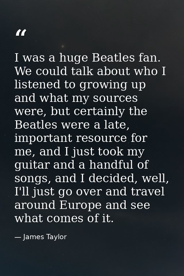 I was a huge Beatles fan. We could talk about who I listened to growing up and what my sources were, but certainly the B — James Taylor