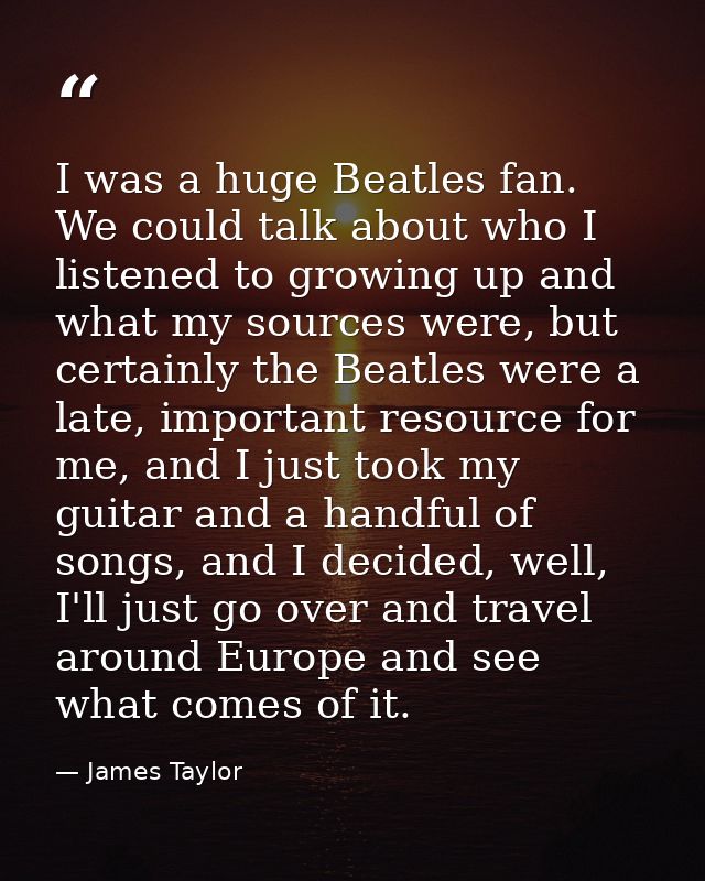I was a huge Beatles fan. We could talk about who I listened to growing up and what my sources were, but certainly the B — James Taylor