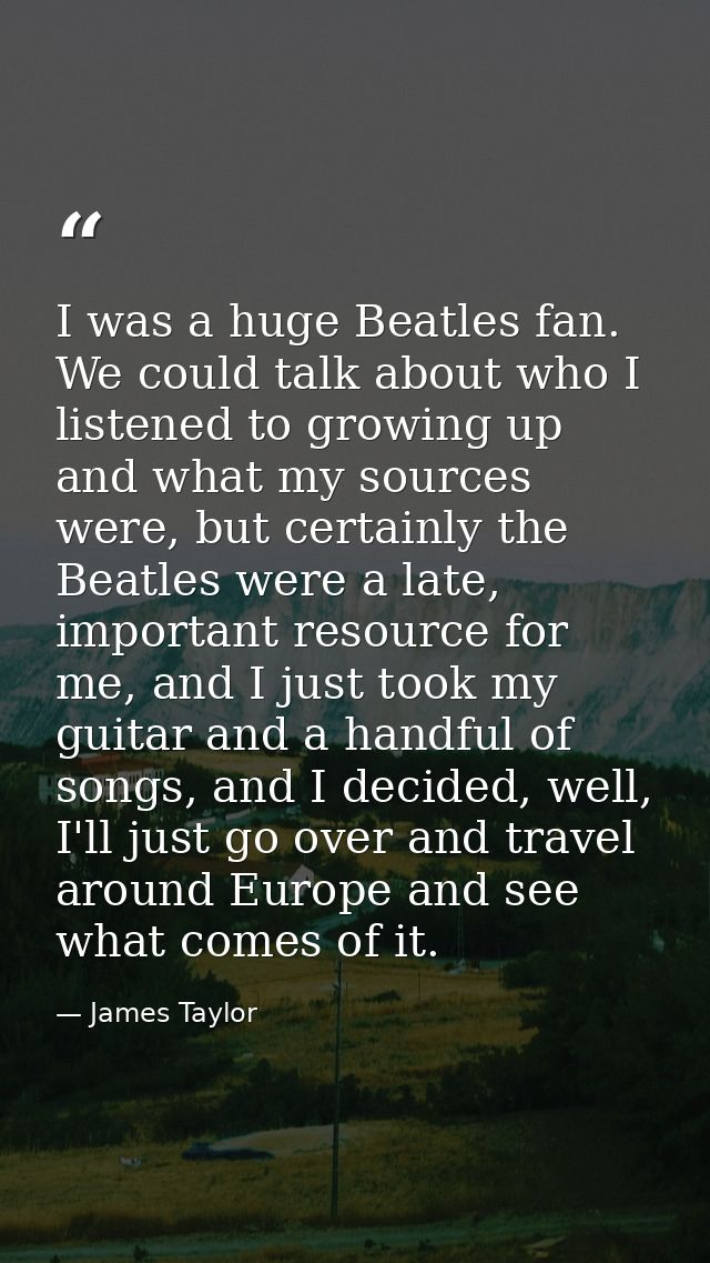 I was a huge Beatles fan. We could talk about who I listened to growing up and what my sources were, but certainly the B — James Taylor