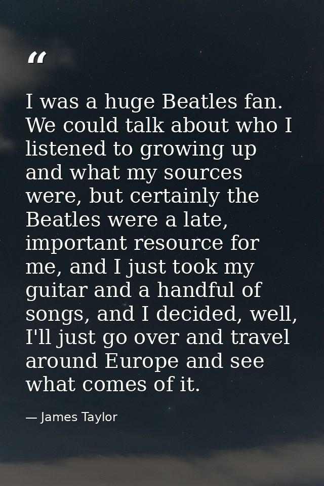 I was a huge Beatles fan. We could talk about who I listened to growing up and what my sources were, but certainly the B — James Taylor