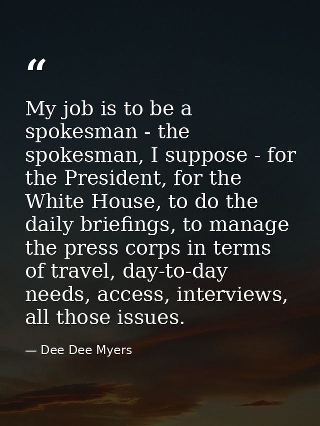 My job is to be a spokesman - the spokesman, I suppose - for the President, for the White House, to do the daily briefin — Dee Dee Myers
