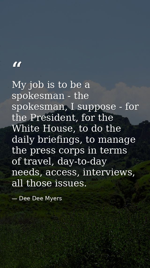 My job is to be a spokesman - the spokesman, I suppose - for the President, for the White House, to do the daily briefin — Dee Dee Myers