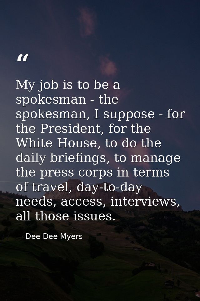 My job is to be a spokesman - the spokesman, I suppose - for the President, for the White House, to do the daily briefin — Dee Dee Myers