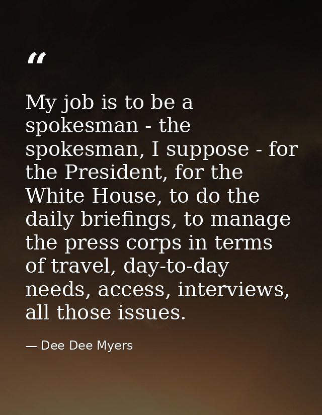 My job is to be a spokesman - the spokesman, I suppose - for the President, for the White House, to do the daily briefin — Dee Dee Myers