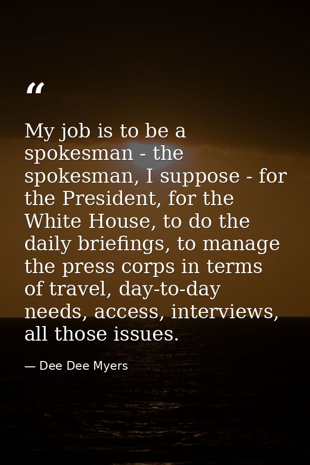 My job is to be a spokesman - the spokesman, I suppose - for the President, for the White House, to do the daily briefin — Dee Dee Myers