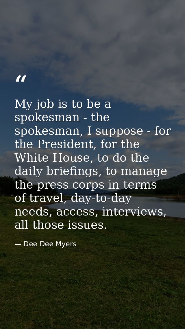 My job is to be a spokesman - the spokesman, I suppose - for the President, for the White House, to do the daily briefin — Dee Dee Myers