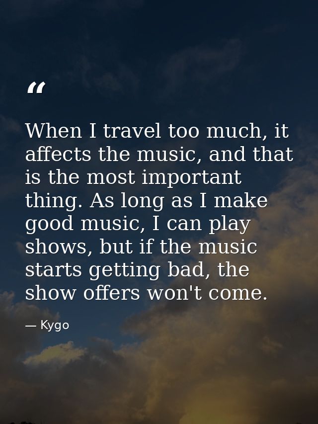 When I travel too much, it affects the music, and that is the most important thing. As long as I make good music, I can  — Kygo