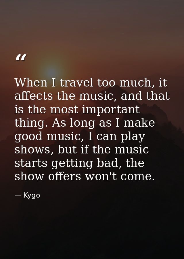 When I travel too much, it affects the music, and that is the most important thing. As long as I make good music, I can  — Kygo