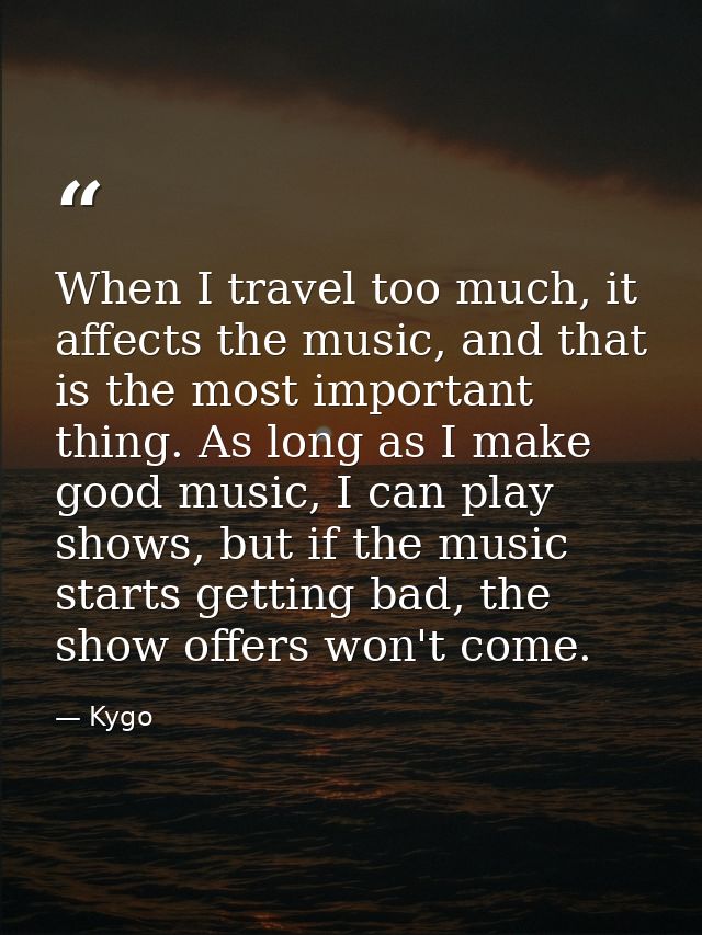 When I travel too much, it affects the music, and that is the most important thing. As long as I make good music, I can  — Kygo