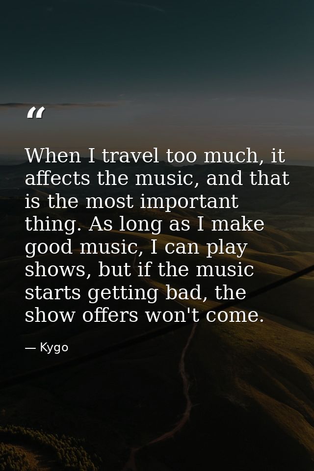 When I travel too much, it affects the music, and that is the most important thing. As long as I make good music, I can  — Kygo