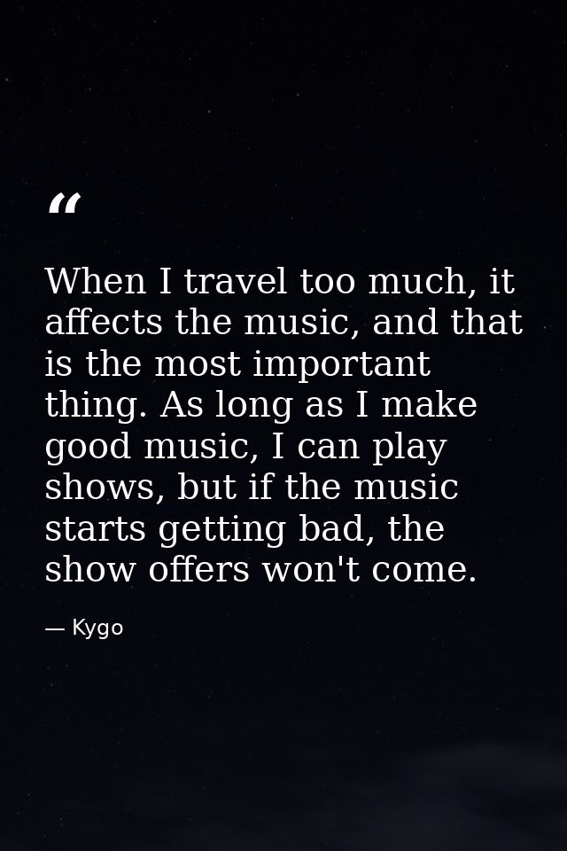 When I travel too much, it affects the music, and that is the most important thing. As long as I make good music, I can  — Kygo