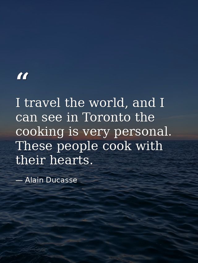 I travel the world, and I can see in Toronto the cooking is very personal. These people cook with their hearts. — Alain Ducasse