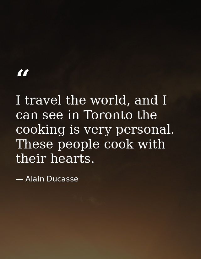 I travel the world, and I can see in Toronto the cooking is very personal. These people cook with their hearts. — Alain Ducasse