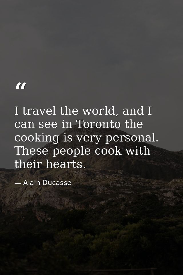 I travel the world, and I can see in Toronto the cooking is very personal. These people cook with their hearts. — Alain Ducasse