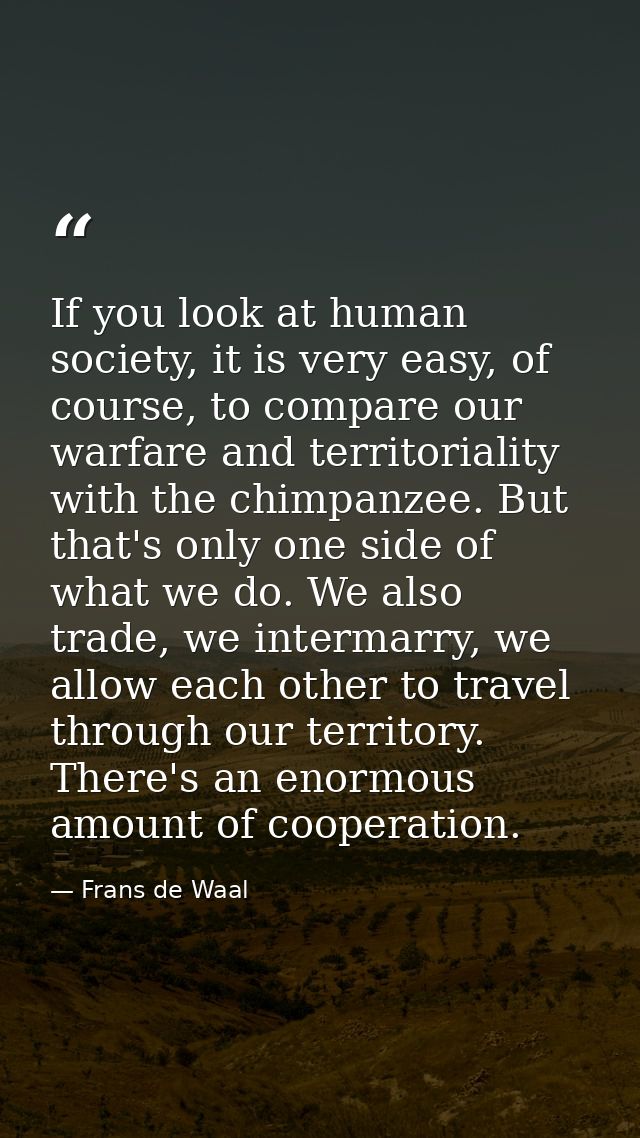 If you look at human society, it is very easy, of course, to compare our warfare and territoriality with the chimpanzee. — Frans de Waal