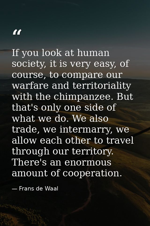 If you look at human society, it is very easy, of course, to compare our warfare and territoriality with the chimpanzee. — Frans de Waal