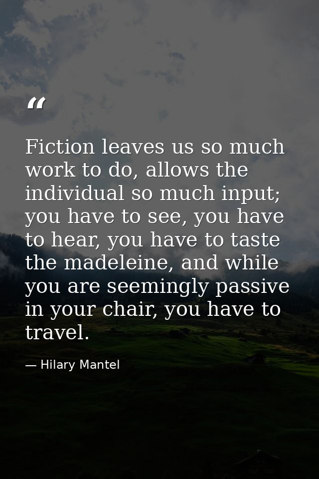 Fiction leaves us so much work to do, allows the individual so much input; you have to see, you have to hear, you have t — Hilary Mantel