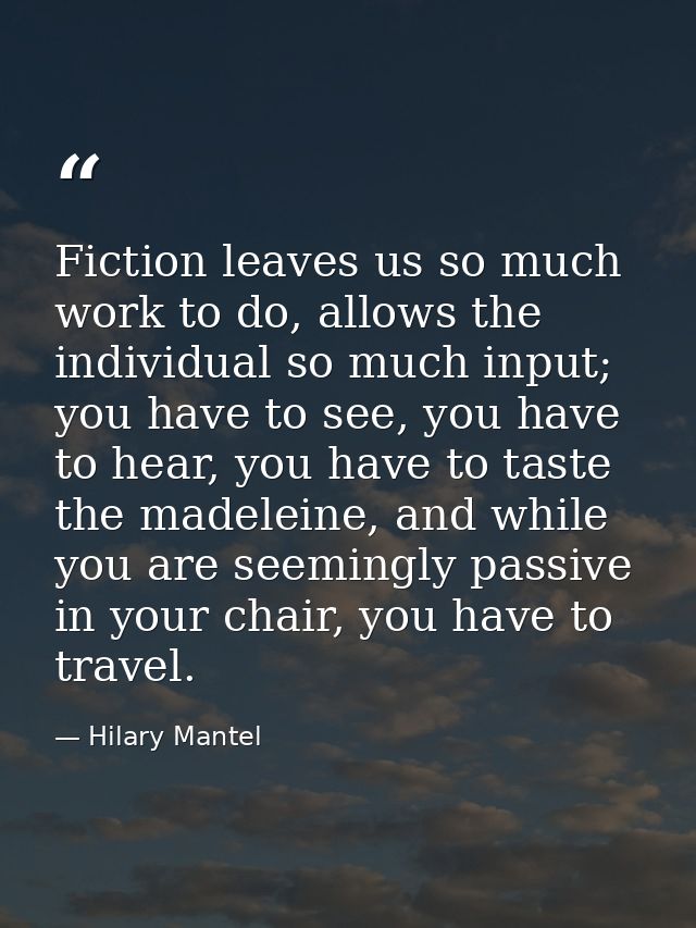 Fiction leaves us so much work to do, allows the individual so much input; you have to see, you have to hear, you have t — Hilary Mantel
