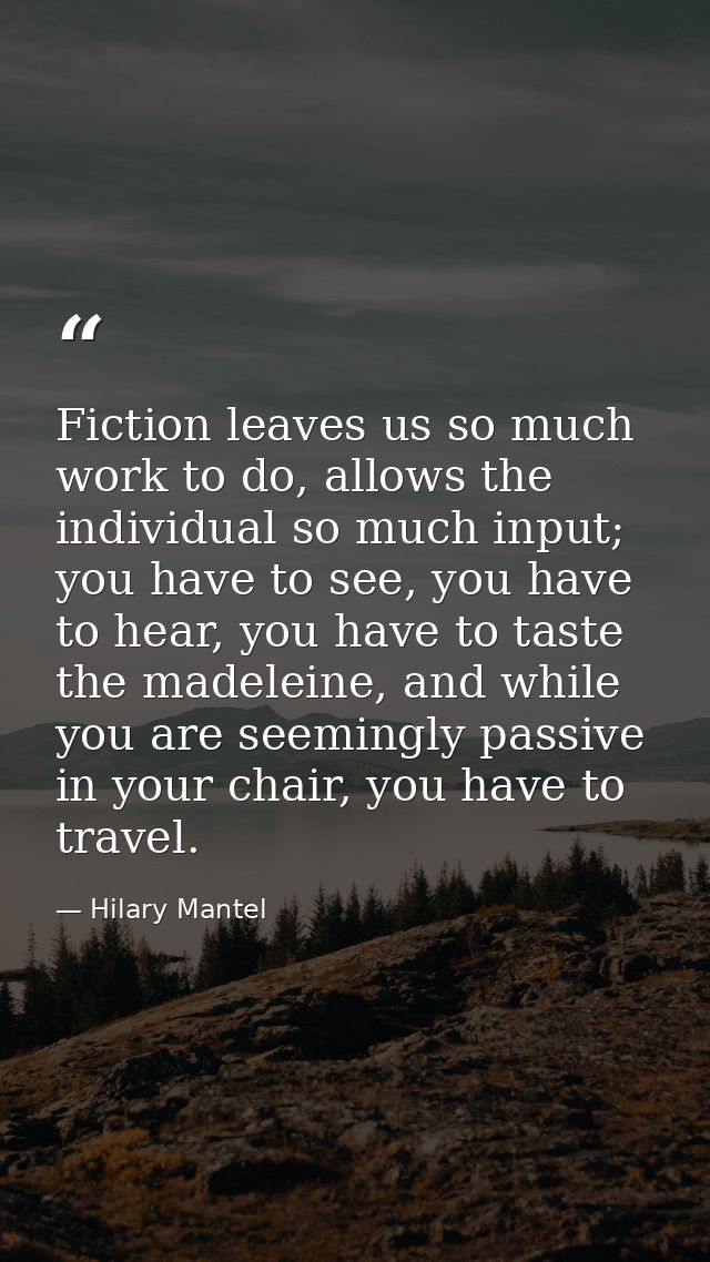 Fiction leaves us so much work to do, allows the individual so much input; you have to see, you have to hear, you have t — Hilary Mantel