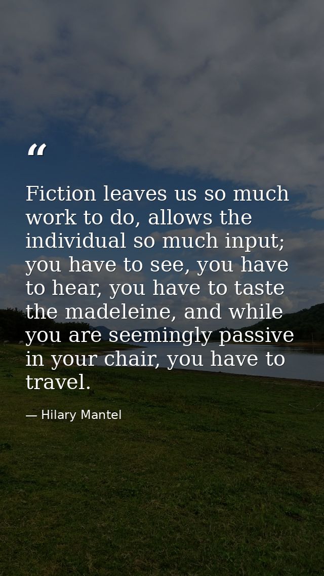 Fiction leaves us so much work to do, allows the individual so much input; you have to see, you have to hear, you have t — Hilary Mantel