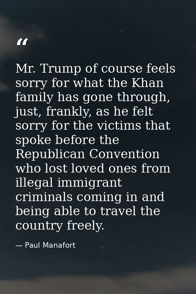 Mr. Trump of course feels sorry for what the Khan family has gone through, just, frankly, as he felt sorry for the victi — Paul Manafort